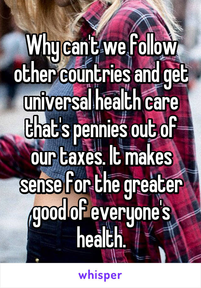 Why can't we follow other countries and get universal health care that's pennies out of our taxes. It makes sense for the greater good of everyone's health.
