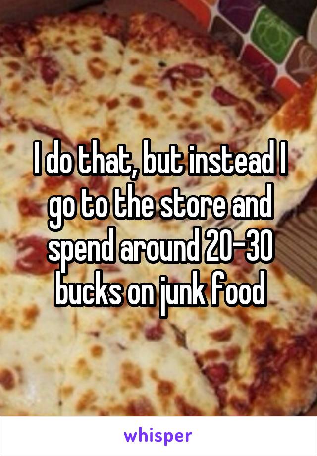 I do that, but instead I go to the store and spend around 20-30 bucks on junk food