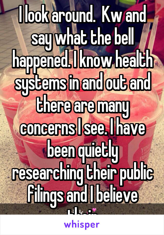 I look around.  Kw and say what the bell happened. I know health systems in and out and there are many concerns I see. I have been quietly researching their public filings and I believe their
