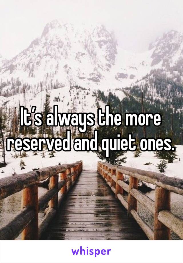 It’s always the more reserved and quiet ones.