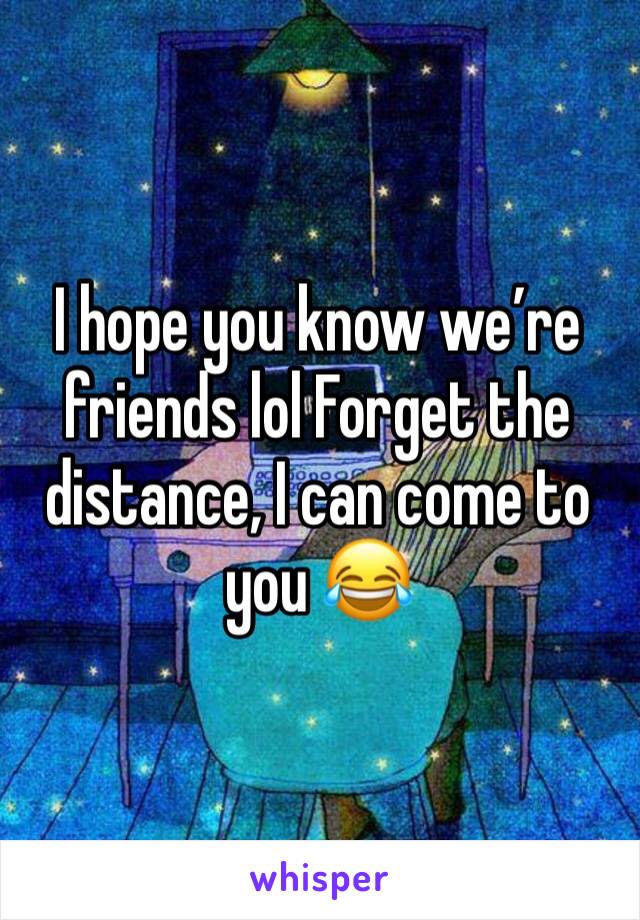I hope you know we’re friends lol Forget the distance, I can come to you 😂