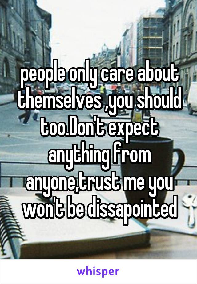 people only care about themselves ,you should too.Don't expect anything from anyone,trust me you won't be dissapointed