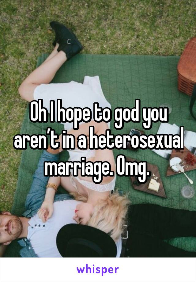 Oh I hope to god you aren’t in a heterosexual marriage. Omg. 