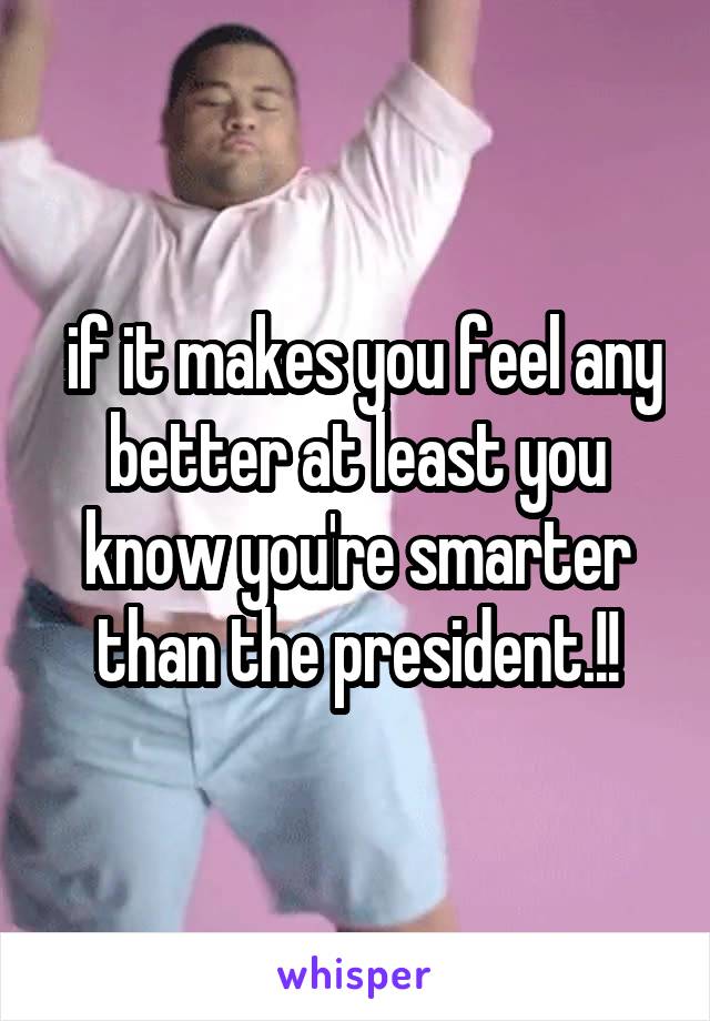  if it makes you feel any better at least you know you're smarter than the president.!!