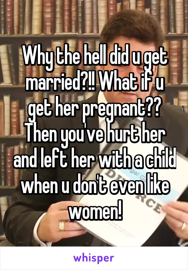 Why the hell did u get married?!! What if u get her pregnant?? Then you've hurt her and left her with a child when u don't even like women!