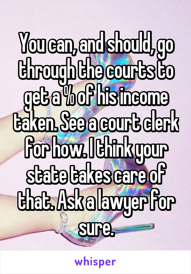 You can, and should, go through the courts to get a % of his income taken. See a court clerk for how. I think your state takes care of that. Ask a lawyer for sure.