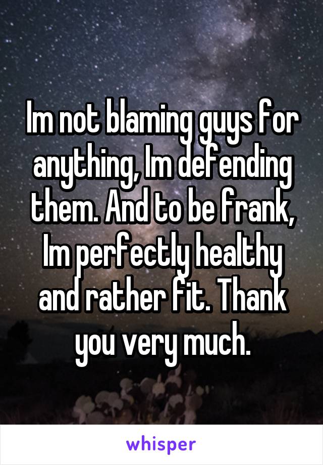 Im not blaming guys for anything, Im defending them. And to be frank, Im perfectly healthy and rather fit. Thank you very much.