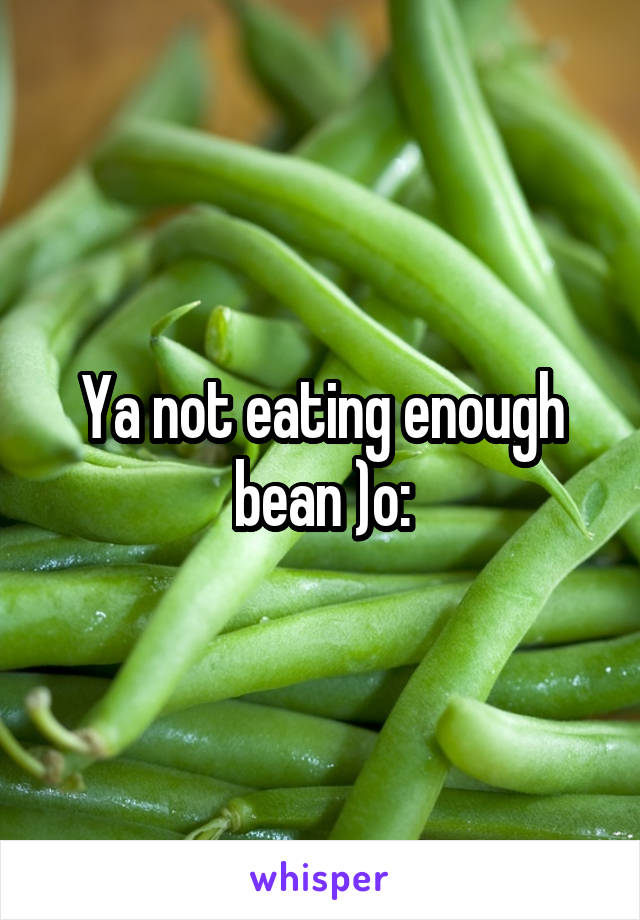 Ya not eating enough bean )o: