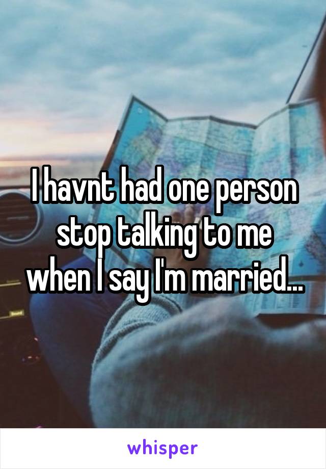 I havnt had one person stop talking to me when I say I'm married...