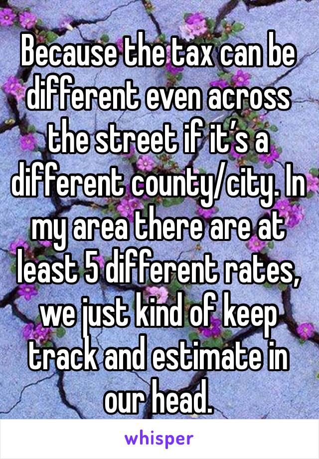 Because the tax can be different even across the street if it’s a different county/city. In my area there are at least 5 different rates, we just kind of keep track and estimate in our head. 