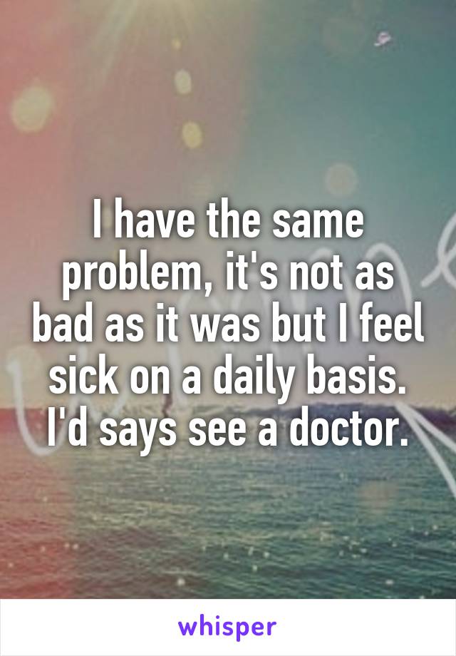 I have the same problem, it's not as bad as it was but I feel sick on a daily basis. I'd says see a doctor.