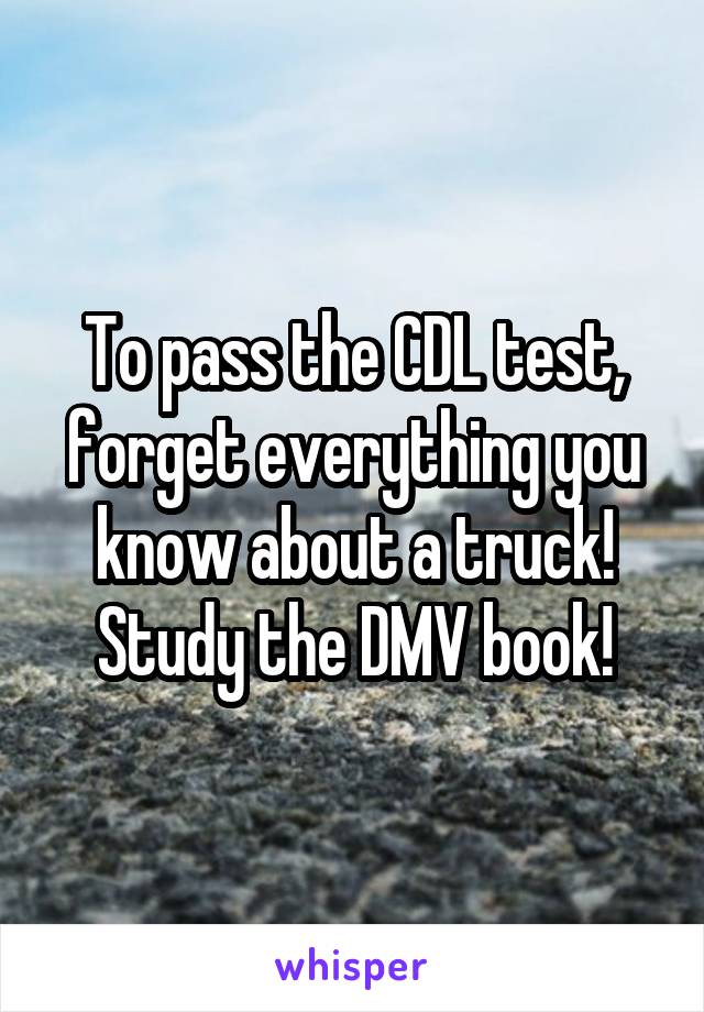 To pass the CDL test, forget everything you know about a truck! Study the DMV book!
