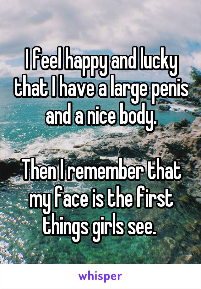 I feel happy and lucky that I have a large penis and a nice body.

Then I remember that my face is the first things girls see. 