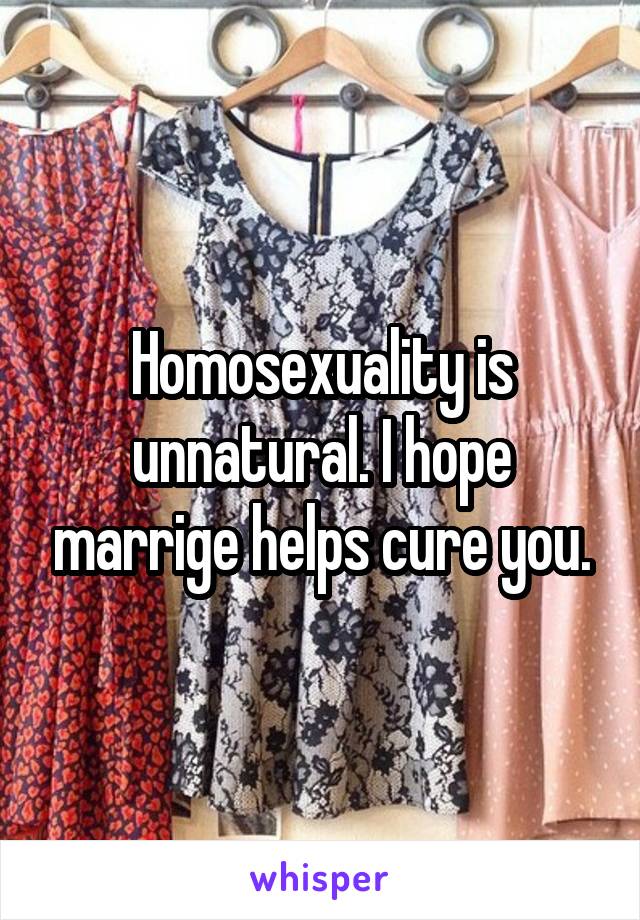 Homosexuality is unnatural. I hope marrige helps cure you.