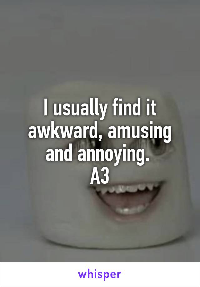 I usually find it awkward, amusing and annoying. 
A3