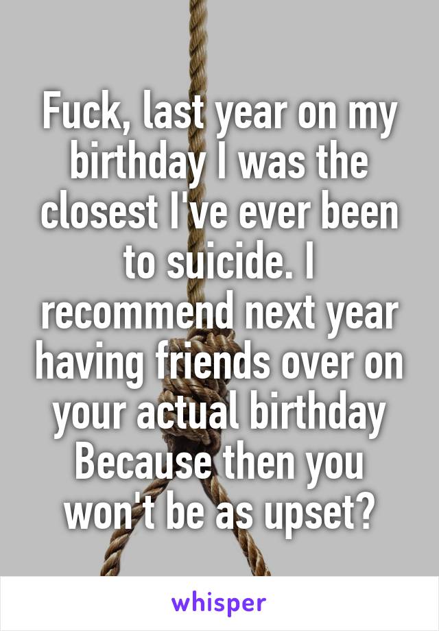 Fuck, last year on my birthday I was the closest I've ever been to suicide. I recommend next year having friends over on your actual birthday Because then you won't be as upset?
