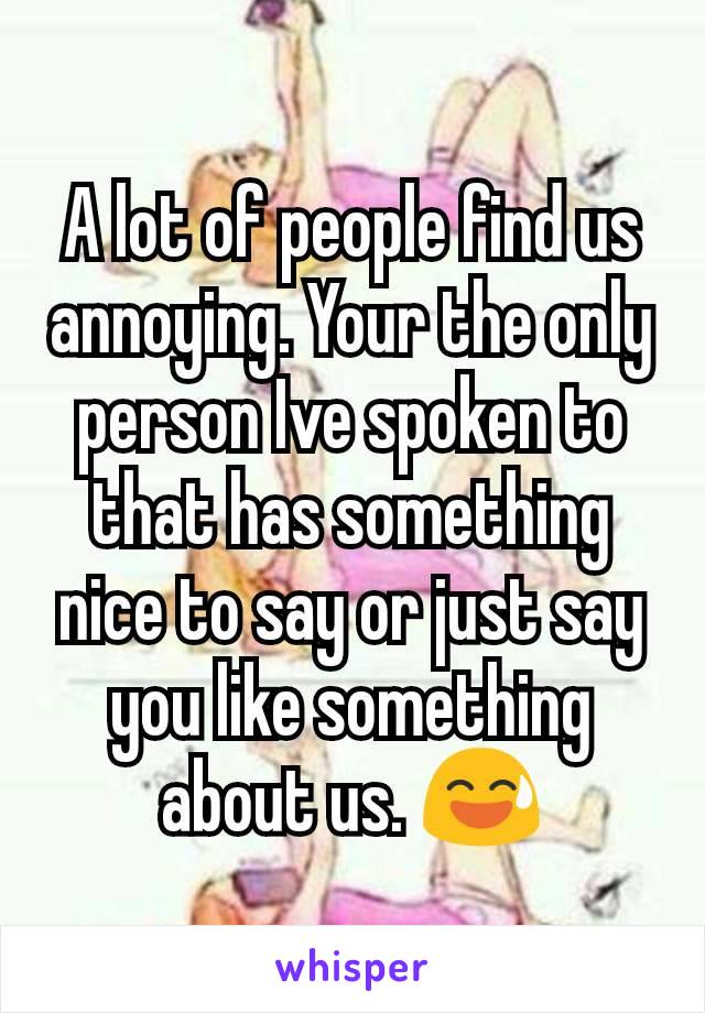 A lot of people find us annoying. Your the only person Ive spoken to that has something nice to say or just say you like something about us. 😅