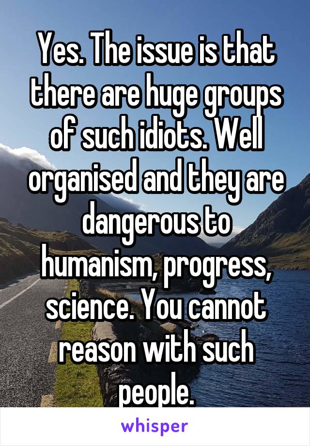 Yes. The issue is that there are huge groups of such idiots. Well organised and they are dangerous to humanism, progress, science. You cannot reason with such people.