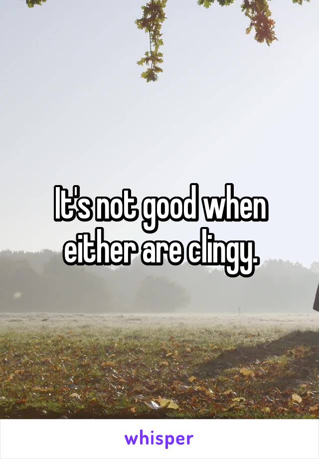 It's not good when either are clingy.