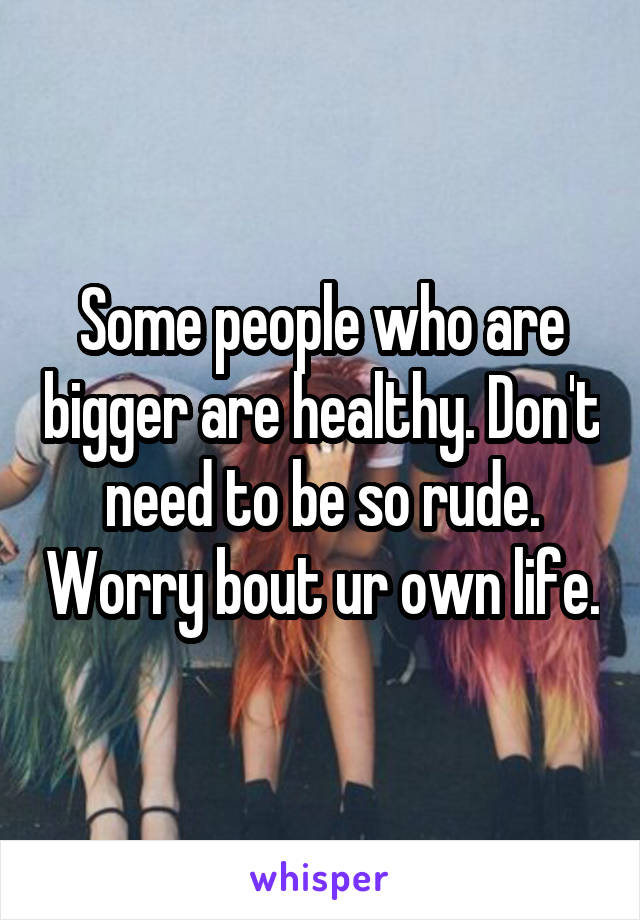Some people who are bigger are healthy. Don't need to be so rude. Worry bout ur own life.