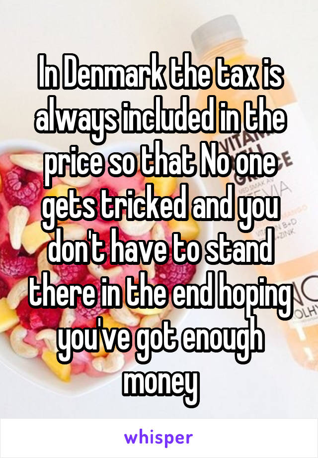 In Denmark the tax is always included in the price so that No one gets tricked and you don't have to stand there in the end hoping you've got enough money