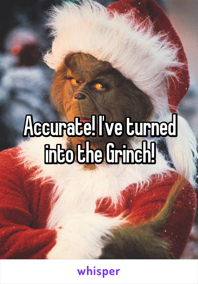 Accurate! I've turned into the Grinch!