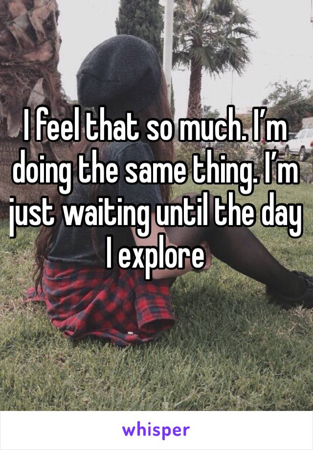 I feel that so much. I’m doing the same thing. I’m just waiting until the day I explore 