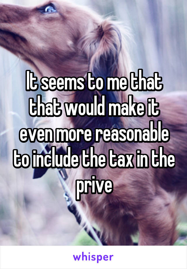 It seems to me that that would make it even more reasonable to include the tax in the prive