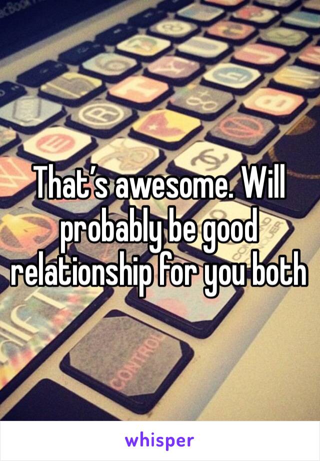 That’s awesome. Will probably be good relationship for you both