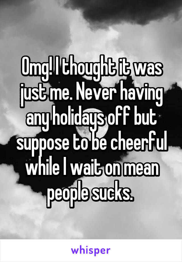 Omg! I thought it was just me. Never having any holidays off but suppose to be cheerful while I wait on mean people sucks. 