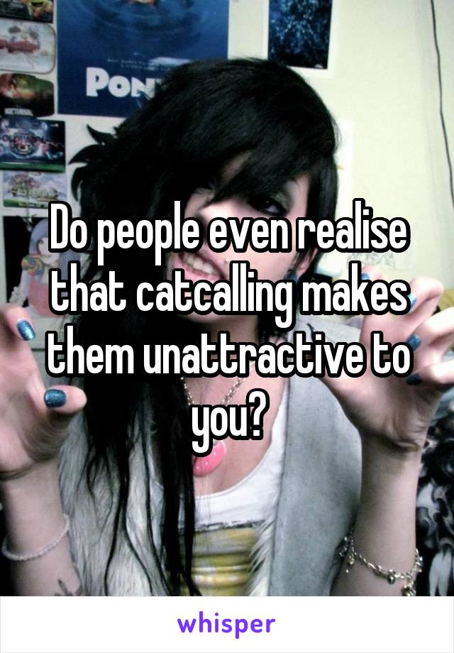 Do people even realise that catcalling makes them unattractive to you?