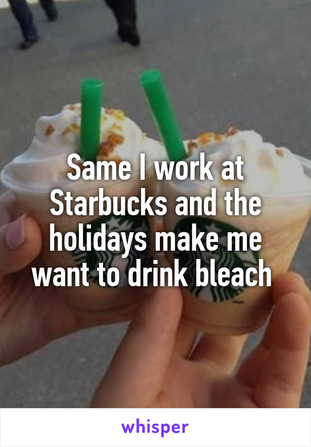 Same I work at Starbucks and the holidays make me want to drink bleach 