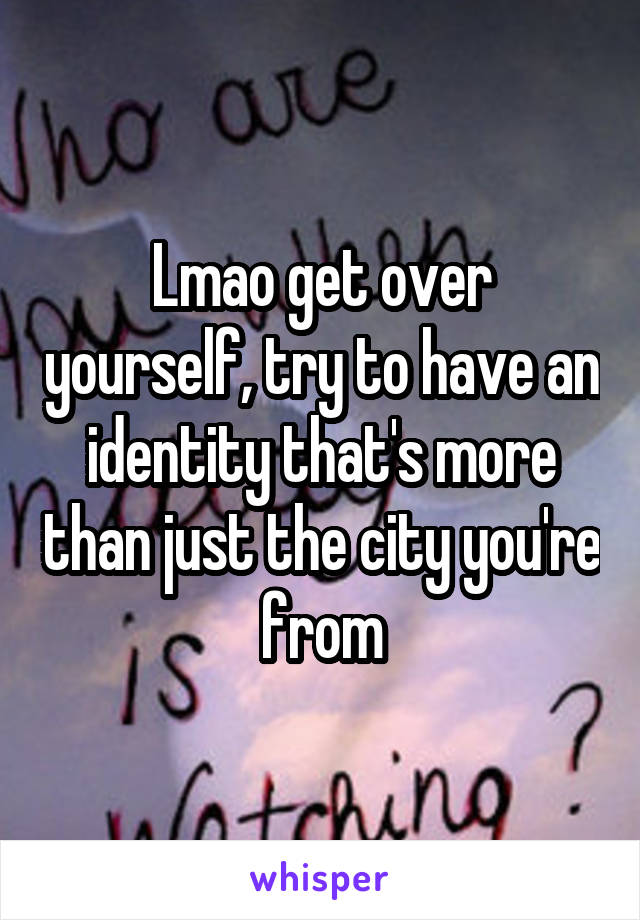 Lmao get over yourself, try to have an identity that's more than just the city you're from