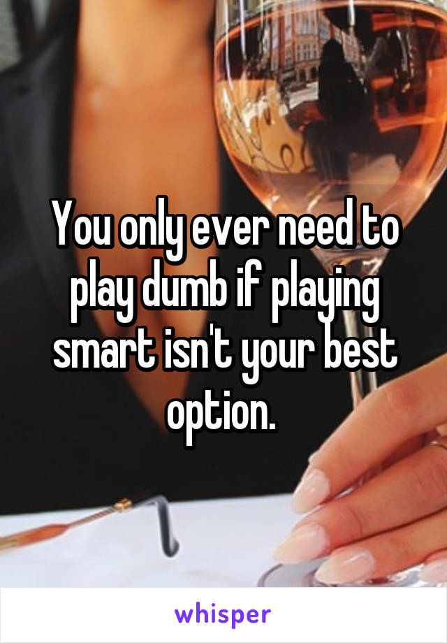 You only ever need to play dumb if playing smart isn't your best option. 