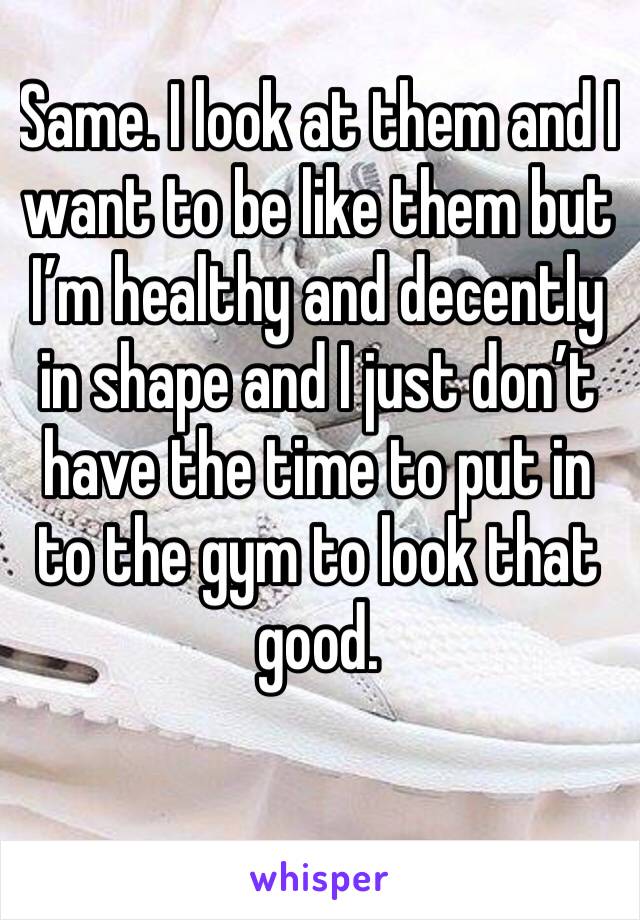 Same. I look at them and I want to be like them but I’m healthy and decently in shape and I just don’t have the time to put in to the gym to look that good.