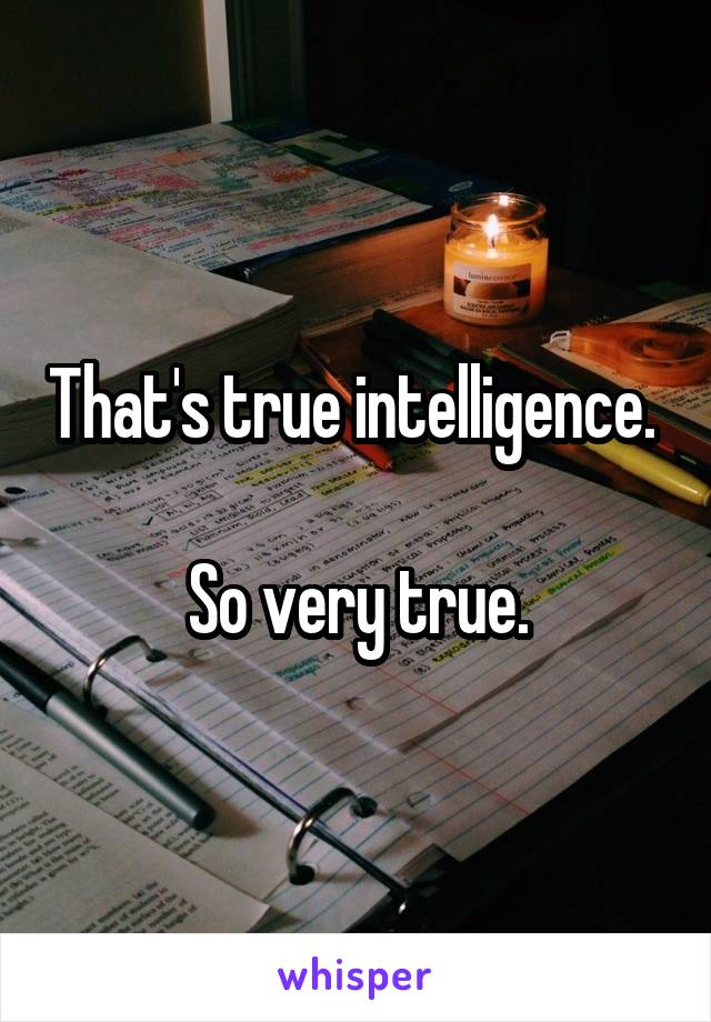 That's true intelligence. 

So very true.