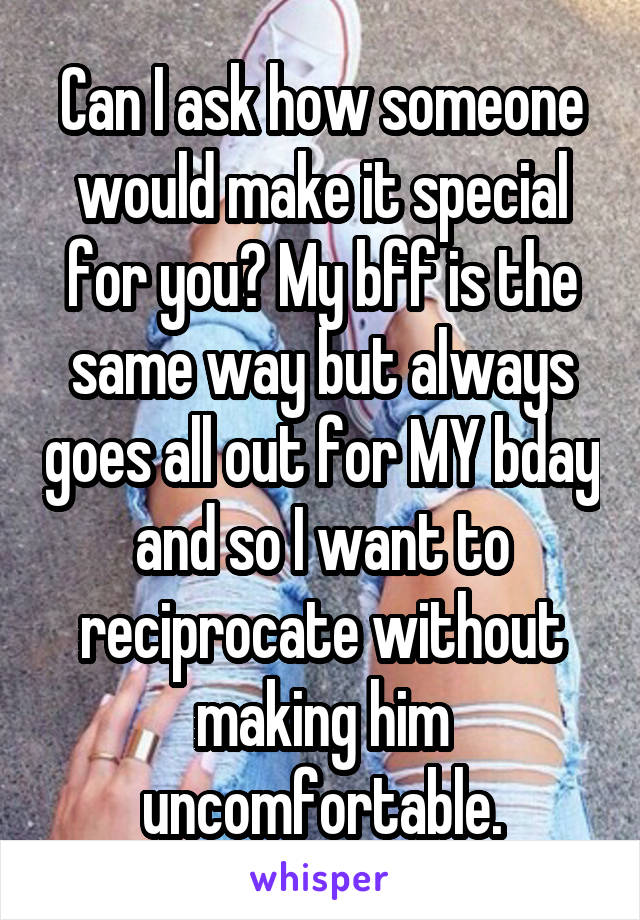 Can I ask how someone would make it special for you? My bff is the same way but always goes all out for MY bday and so I want to reciprocate without making him uncomfortable.