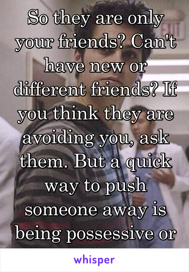 So they are only your friends? Can't have new or different friends? If you think they are avoiding you, ask them. But a quick way to push someone away is being possessive or jealous.