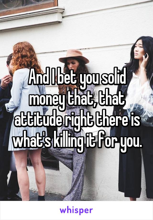 And I bet you solid money that, that attitude right there is what's killing it for you.