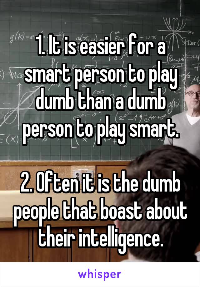 1. It is easier for a smart person to play dumb than a dumb person to play smart.

2. Often it is the dumb people that boast about their intelligence.