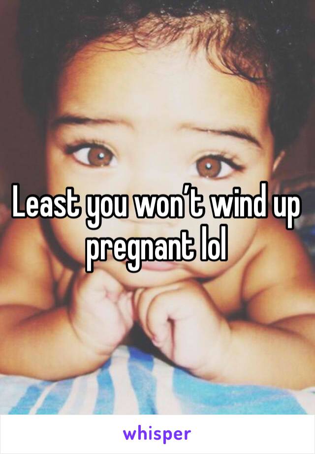 Least you won’t wind up pregnant lol