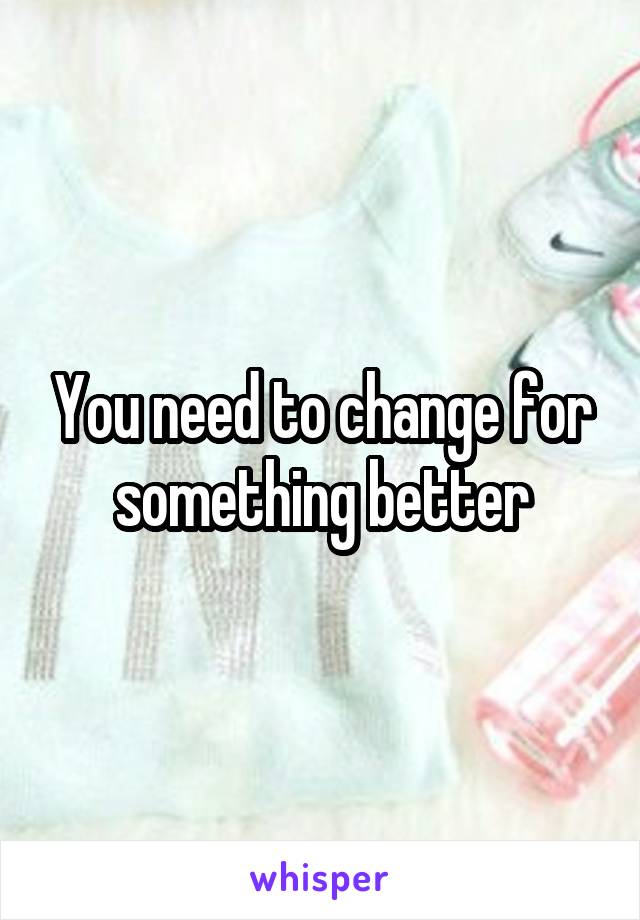 You need to change for something better