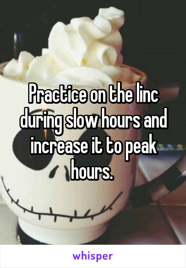 Practice on the linc during slow hours and increase it to peak hours. 