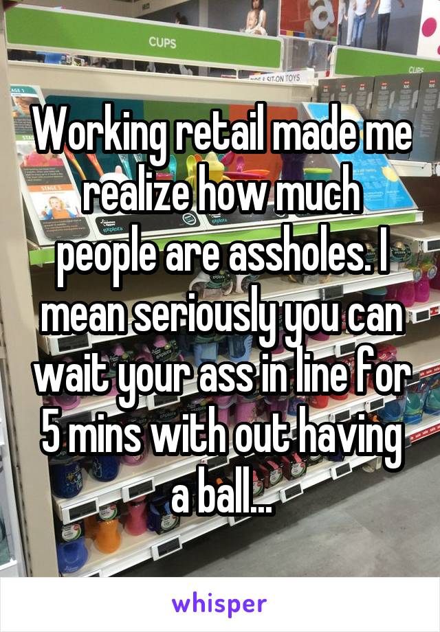 Working retail made me realize how much people are assholes. I mean seriously you can wait your ass in line for 5 mins with out having a ball...