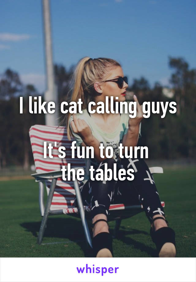 I like cat calling guys

It's fun to turn 
the tables