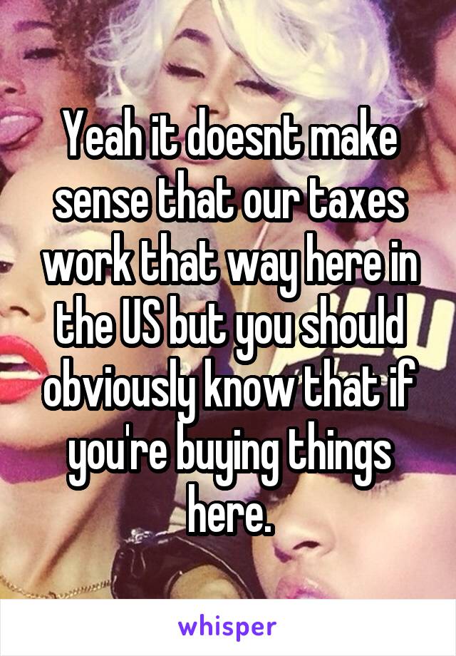 Yeah it doesnt make sense that our taxes work that way here in the US but you should obviously know that if you're buying things here.