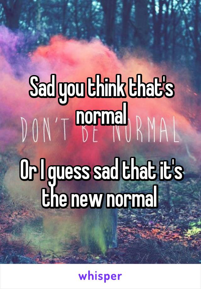 Sad you think that's normal

Or I guess sad that it's the new normal 