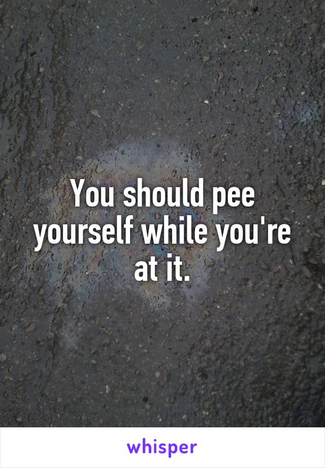 You should pee yourself while you're at it.