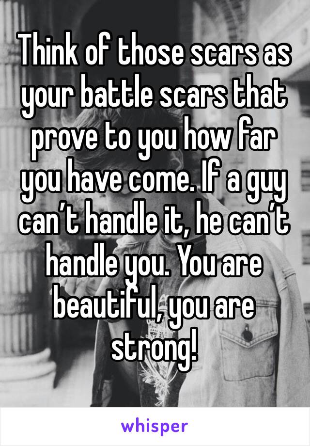 Think of those scars as your battle scars that prove to you how far you have come. If a guy can’t handle it, he can’t handle you. You are beautiful, you are strong!