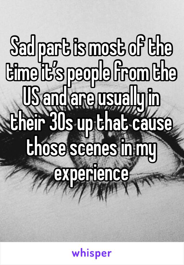 Sad part is most of the time it’s people from the US and are usually in their 30s up that cause those scenes in my experience 